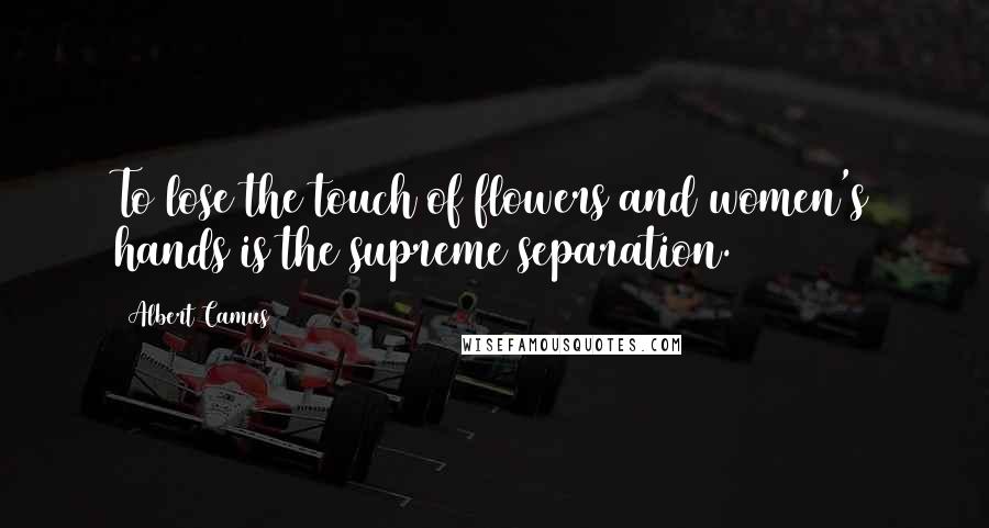 Albert Camus Quotes: To lose the touch of flowers and women's hands is the supreme separation.