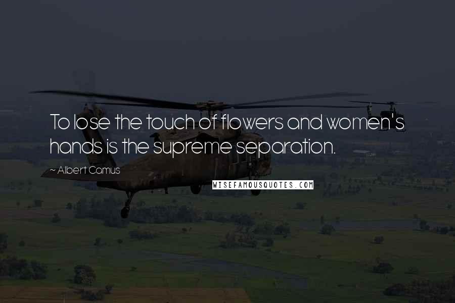 Albert Camus Quotes: To lose the touch of flowers and women's hands is the supreme separation.