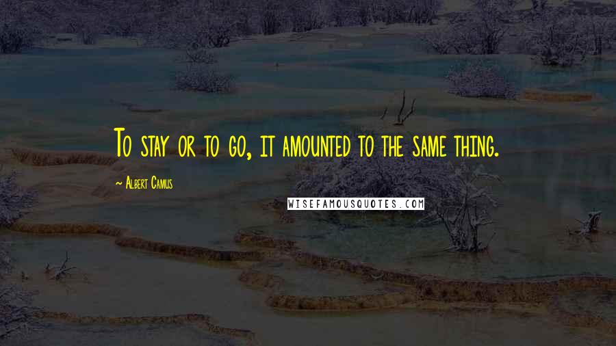 Albert Camus Quotes: To stay or to go, it amounted to the same thing.