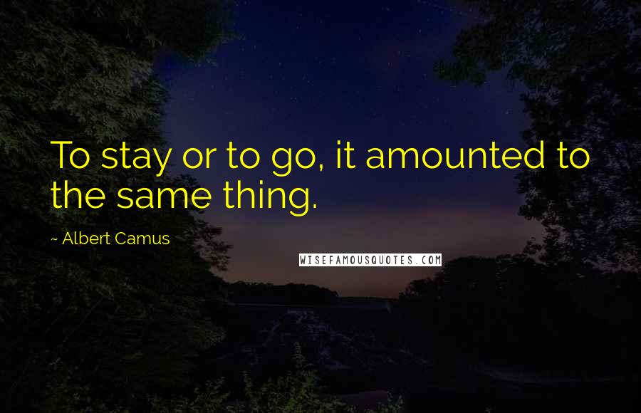 Albert Camus Quotes: To stay or to go, it amounted to the same thing.