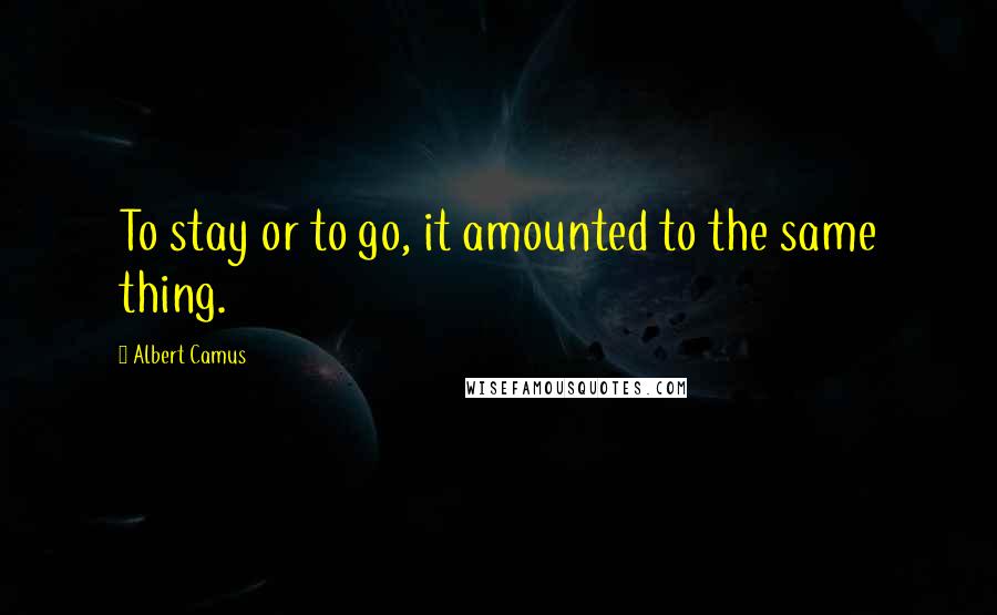 Albert Camus Quotes: To stay or to go, it amounted to the same thing.