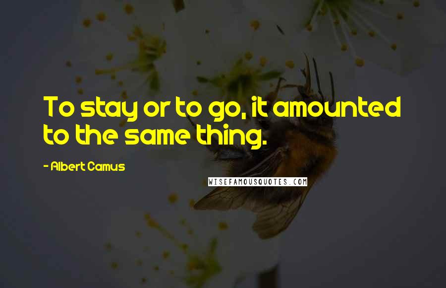 Albert Camus Quotes: To stay or to go, it amounted to the same thing.