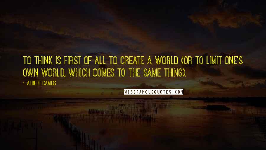Albert Camus Quotes: To think is first of all to create a world (or to limit one's own world, which comes to the same thing).