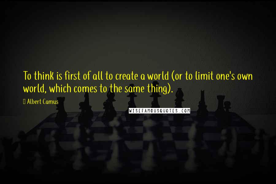 Albert Camus Quotes: To think is first of all to create a world (or to limit one's own world, which comes to the same thing).