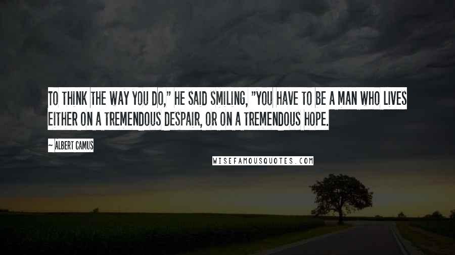 Albert Camus Quotes: To think the way you do," he said smiling, "you have to be a man who lives either on a tremendous despair, or on a tremendous hope.