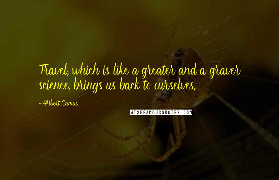 Albert Camus Quotes: Travel, which is like a greater and a graver science, brings us back to ourselves.