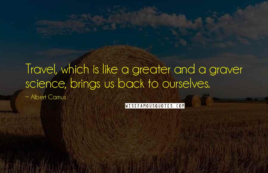 Albert Camus Quotes: Travel, which is like a greater and a graver science, brings us back to ourselves.