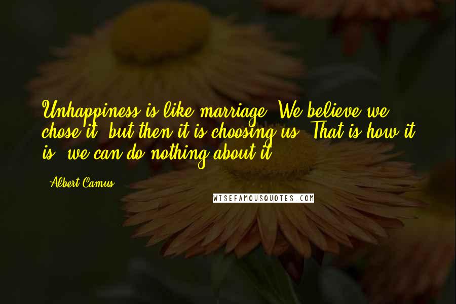 Albert Camus Quotes: Unhappiness is like marriage. We believe we chose it, but then it is choosing us. That is how it is, we can do nothing about it.