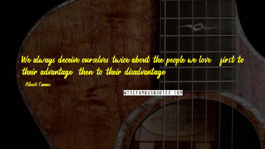 Albert Camus Quotes: We always deceive ourselves twice about the people we love - first to their advantage, then to their disadvantage.