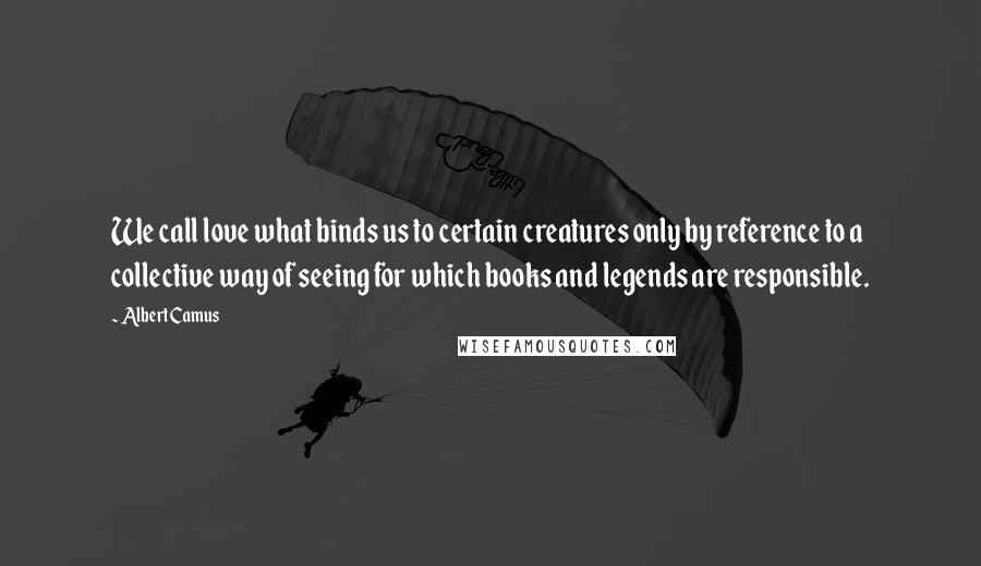 Albert Camus Quotes: We call love what binds us to certain creatures only by reference to a collective way of seeing for which books and legends are responsible.