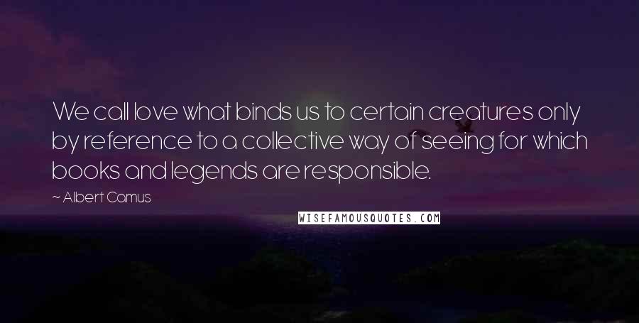Albert Camus Quotes: We call love what binds us to certain creatures only by reference to a collective way of seeing for which books and legends are responsible.
