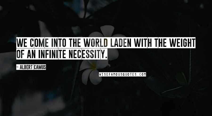 Albert Camus Quotes: We come into the world laden with the weight of an infinite necessity.