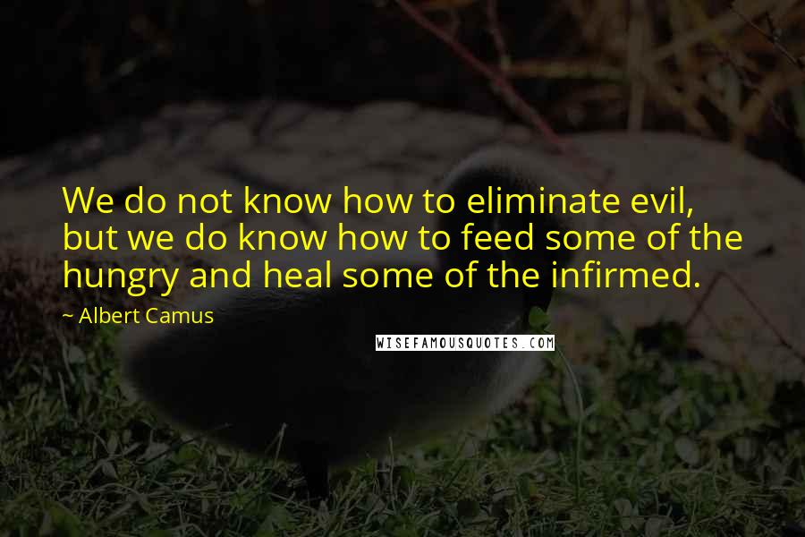 Albert Camus Quotes: We do not know how to eliminate evil, but we do know how to feed some of the hungry and heal some of the infirmed.