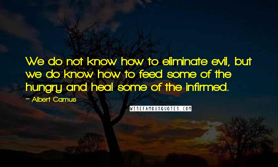 Albert Camus Quotes: We do not know how to eliminate evil, but we do know how to feed some of the hungry and heal some of the infirmed.