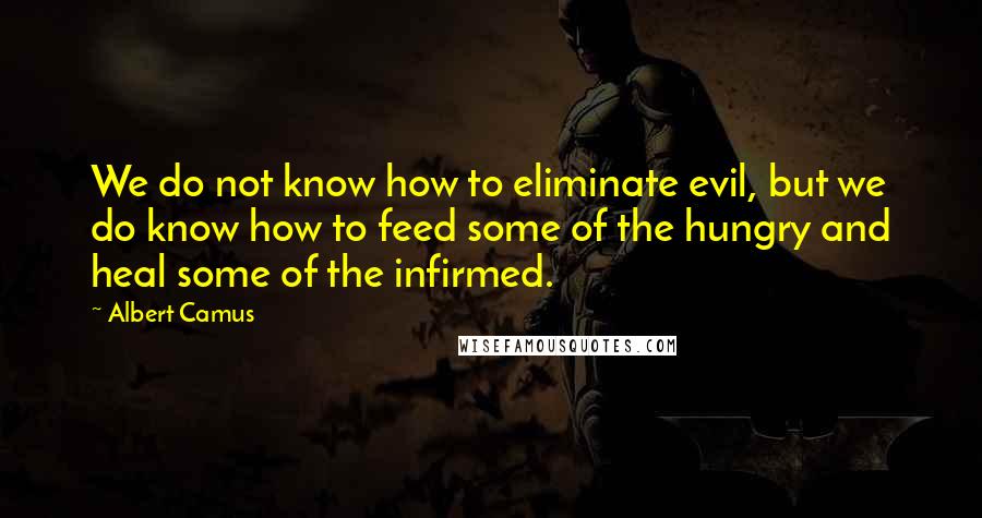 Albert Camus Quotes: We do not know how to eliminate evil, but we do know how to feed some of the hungry and heal some of the infirmed.