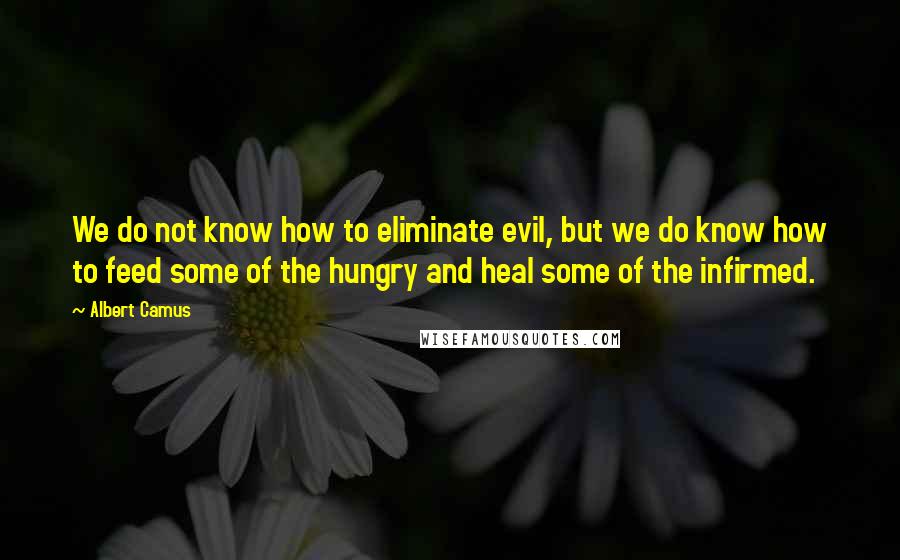 Albert Camus Quotes: We do not know how to eliminate evil, but we do know how to feed some of the hungry and heal some of the infirmed.