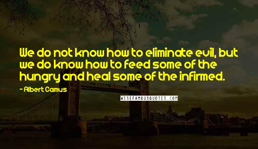 Albert Camus Quotes: We do not know how to eliminate evil, but we do know how to feed some of the hungry and heal some of the infirmed.