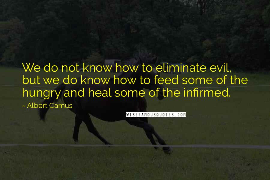 Albert Camus Quotes: We do not know how to eliminate evil, but we do know how to feed some of the hungry and heal some of the infirmed.