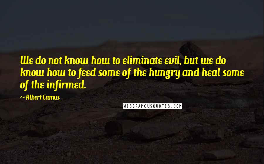 Albert Camus Quotes: We do not know how to eliminate evil, but we do know how to feed some of the hungry and heal some of the infirmed.