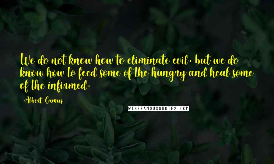 Albert Camus Quotes: We do not know how to eliminate evil, but we do know how to feed some of the hungry and heal some of the infirmed.