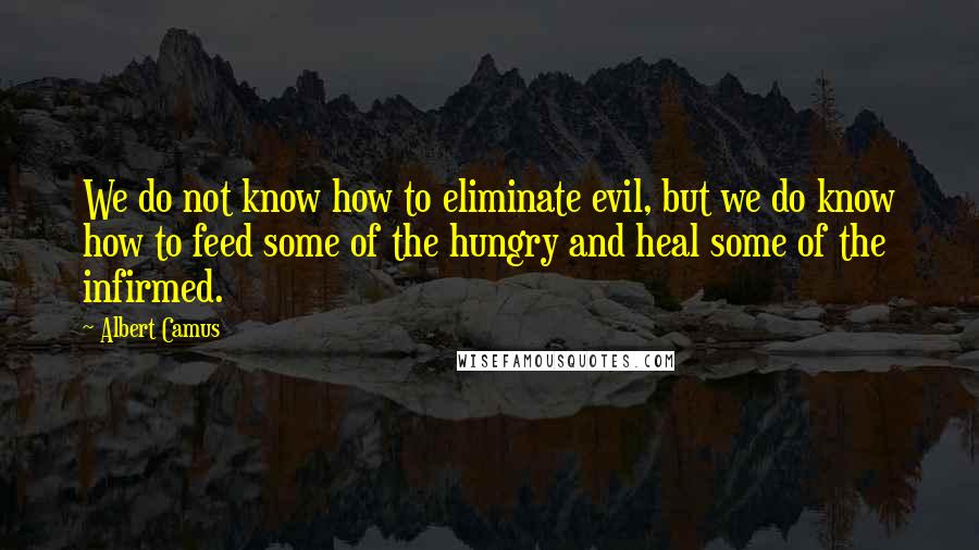 Albert Camus Quotes: We do not know how to eliminate evil, but we do know how to feed some of the hungry and heal some of the infirmed.