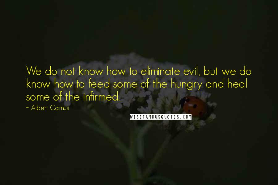 Albert Camus Quotes: We do not know how to eliminate evil, but we do know how to feed some of the hungry and heal some of the infirmed.