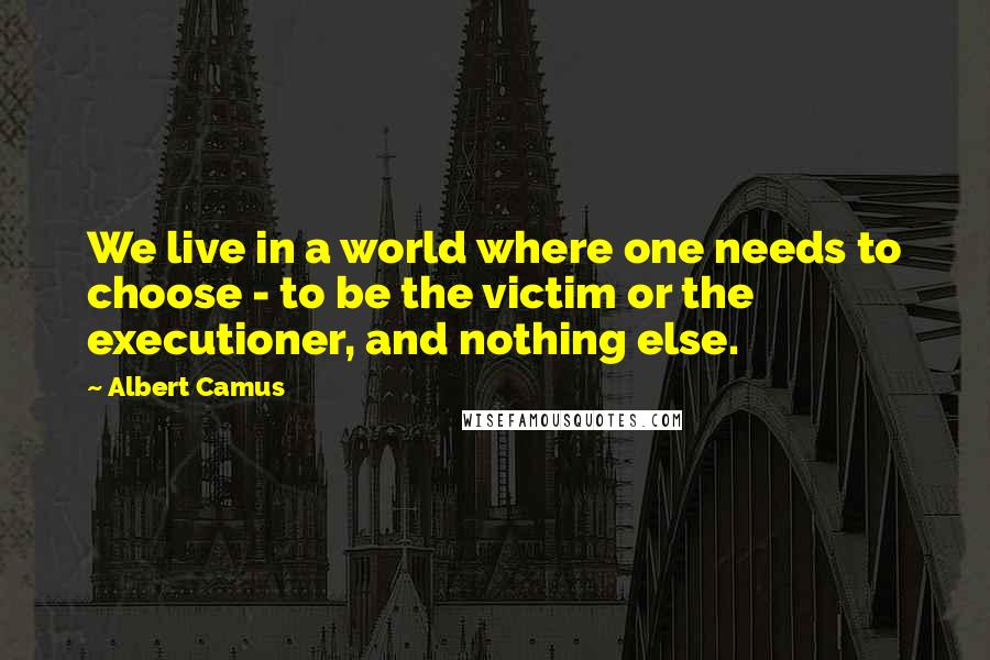 Albert Camus Quotes: We live in a world where one needs to choose - to be the victim or the executioner, and nothing else.