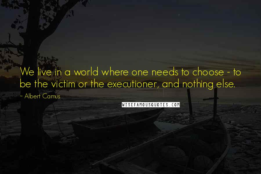 Albert Camus Quotes: We live in a world where one needs to choose - to be the victim or the executioner, and nothing else.