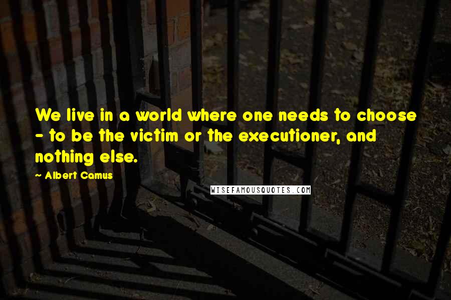 Albert Camus Quotes: We live in a world where one needs to choose - to be the victim or the executioner, and nothing else.