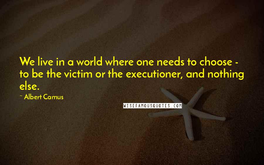 Albert Camus Quotes: We live in a world where one needs to choose - to be the victim or the executioner, and nothing else.