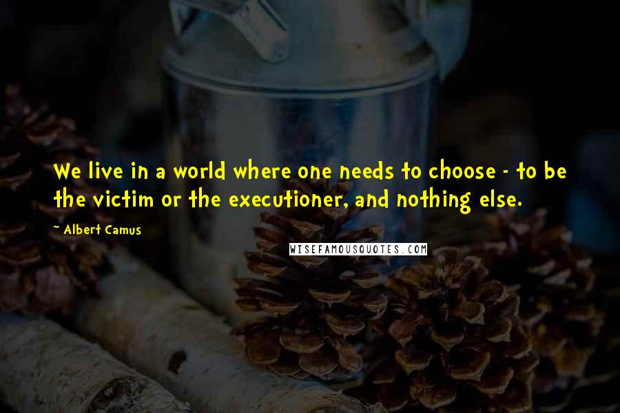 Albert Camus Quotes: We live in a world where one needs to choose - to be the victim or the executioner, and nothing else.