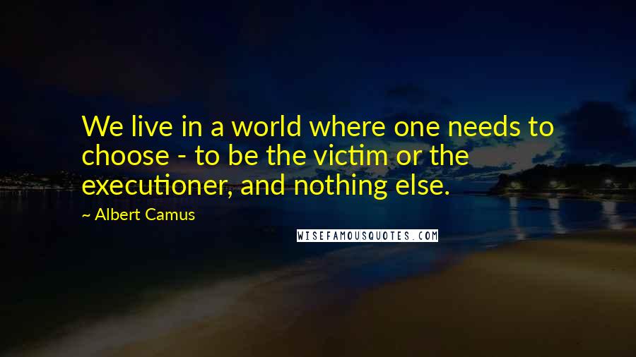 Albert Camus Quotes: We live in a world where one needs to choose - to be the victim or the executioner, and nothing else.