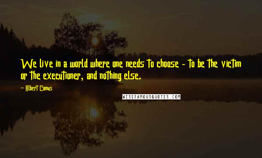 Albert Camus Quotes: We live in a world where one needs to choose - to be the victim or the executioner, and nothing else.