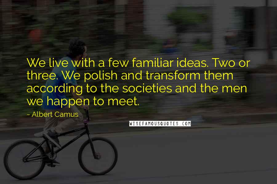 Albert Camus Quotes: We live with a few familiar ideas. Two or three. We polish and transform them according to the societies and the men we happen to meet.