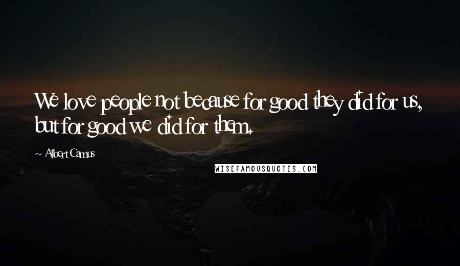 Albert Camus Quotes: We love people not because for good they did for us, but for good we did for them.