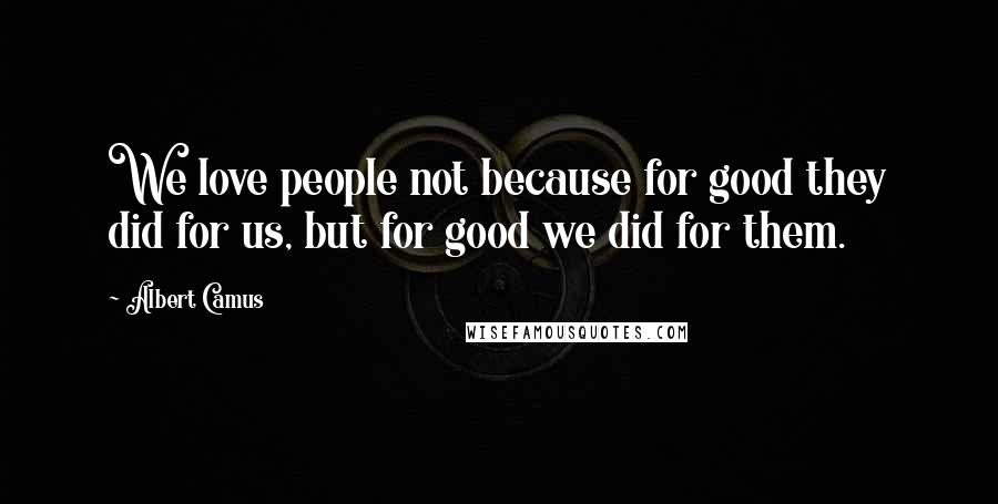 Albert Camus Quotes: We love people not because for good they did for us, but for good we did for them.