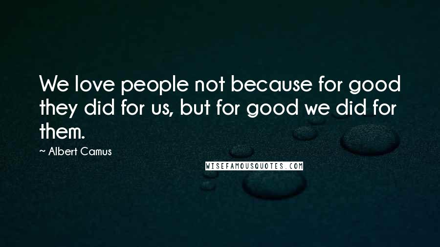 Albert Camus Quotes: We love people not because for good they did for us, but for good we did for them.