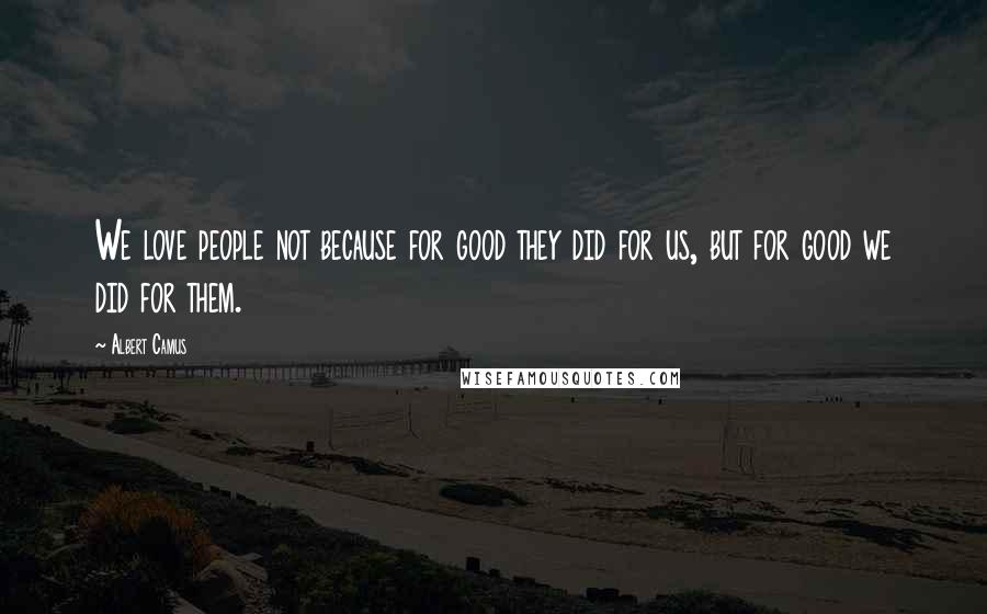 Albert Camus Quotes: We love people not because for good they did for us, but for good we did for them.