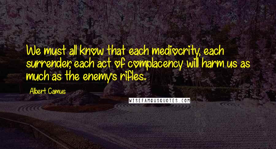 Albert Camus Quotes: We must all know that each mediocrity, each surrender, each act of complacency will harm us as much as the enemy's rifles.