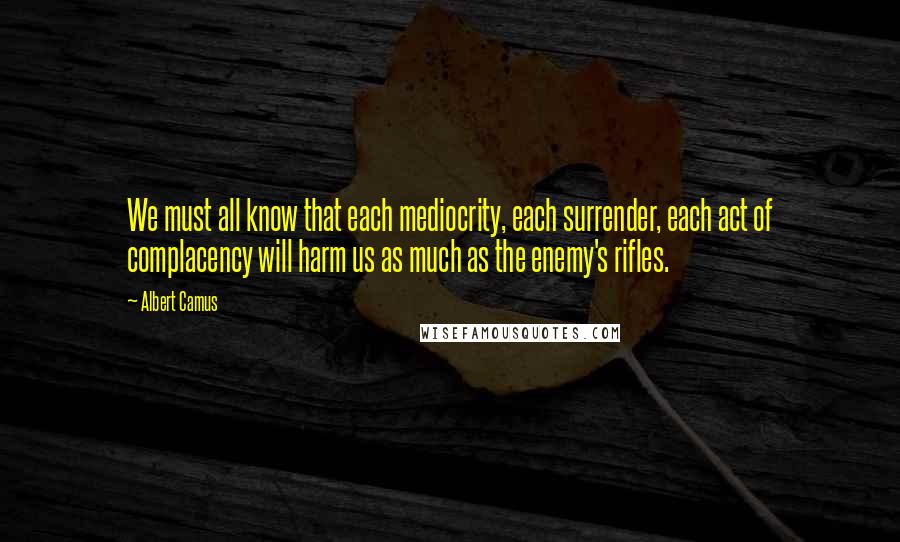 Albert Camus Quotes: We must all know that each mediocrity, each surrender, each act of complacency will harm us as much as the enemy's rifles.