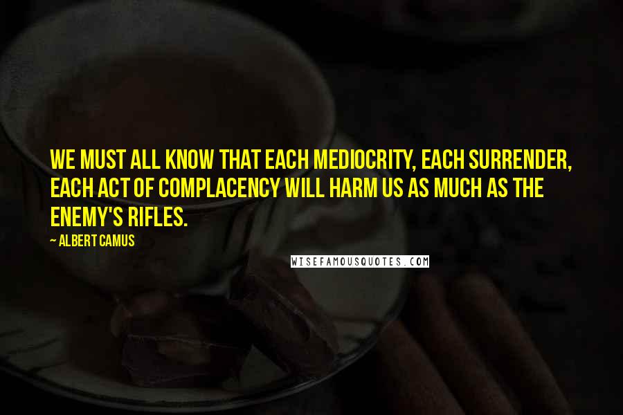 Albert Camus Quotes: We must all know that each mediocrity, each surrender, each act of complacency will harm us as much as the enemy's rifles.