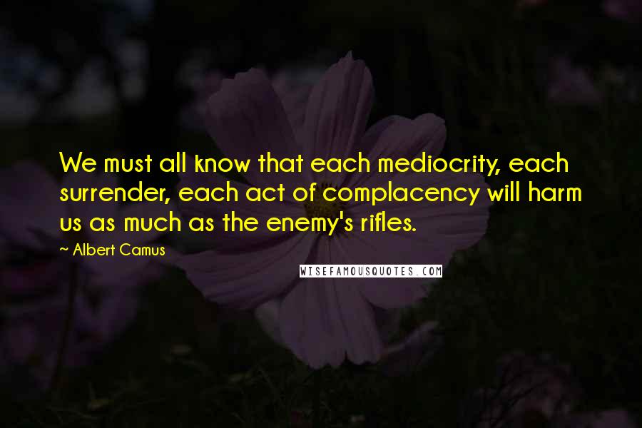 Albert Camus Quotes: We must all know that each mediocrity, each surrender, each act of complacency will harm us as much as the enemy's rifles.