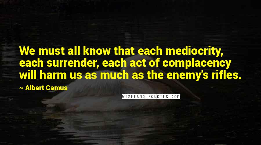 Albert Camus Quotes: We must all know that each mediocrity, each surrender, each act of complacency will harm us as much as the enemy's rifles.