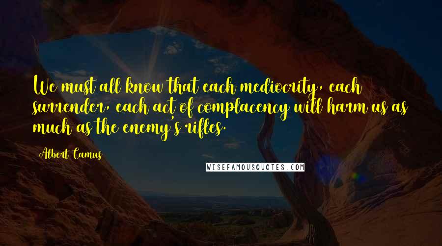 Albert Camus Quotes: We must all know that each mediocrity, each surrender, each act of complacency will harm us as much as the enemy's rifles.