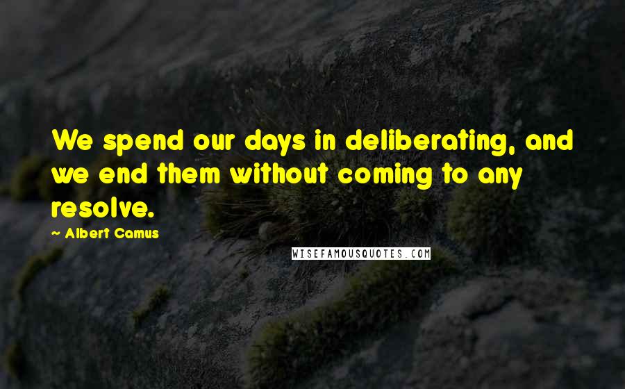 Albert Camus Quotes: We spend our days in deliberating, and we end them without coming to any resolve.