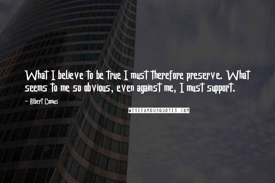 Albert Camus Quotes: What I believe to be true I must therefore preserve. What seems to me so obvious, even against me, I must support.