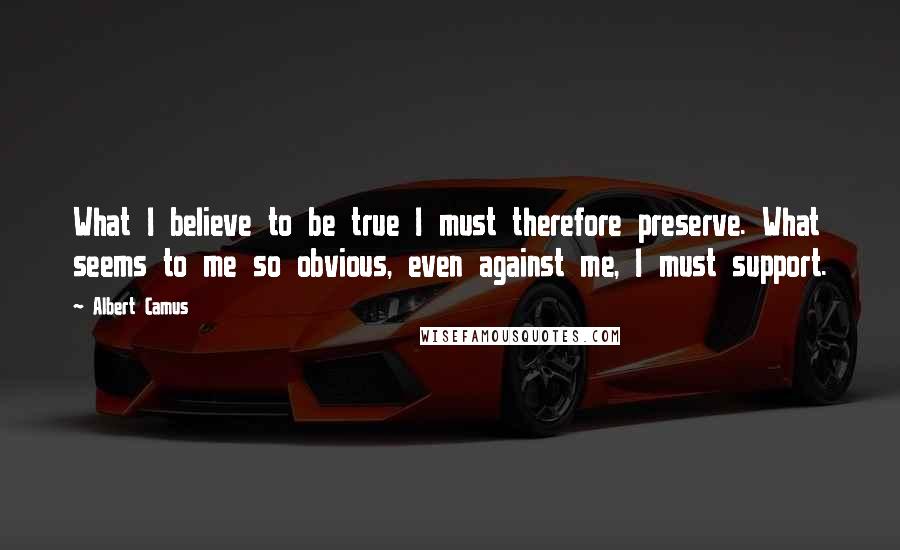 Albert Camus Quotes: What I believe to be true I must therefore preserve. What seems to me so obvious, even against me, I must support.