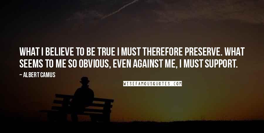 Albert Camus Quotes: What I believe to be true I must therefore preserve. What seems to me so obvious, even against me, I must support.