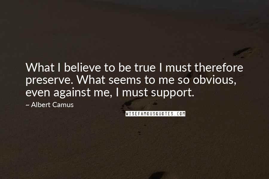 Albert Camus Quotes: What I believe to be true I must therefore preserve. What seems to me so obvious, even against me, I must support.