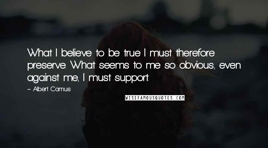 Albert Camus Quotes: What I believe to be true I must therefore preserve. What seems to me so obvious, even against me, I must support.